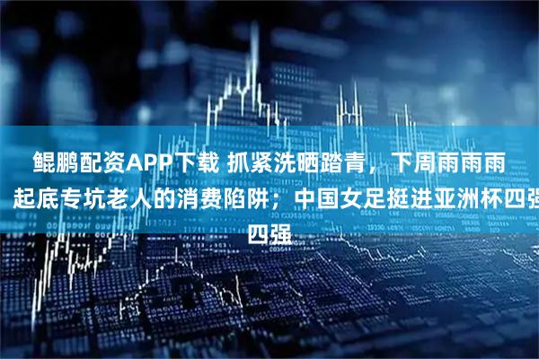 鲲鹏配资APP下载 抓紧洗晒踏青，下周雨雨雨；起底专坑老人的消费陷阱；中国女足挺进亚洲杯四强