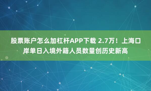 股票账户怎么加杠杆APP下载 2.7万！上海口岸单日入境外籍人员数量创历史新高