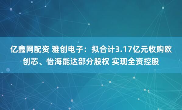 亿鑫网配资 雅创电子：拟合计3.17亿元收购欧创芯、怡海能达部分股权 实现全资控股