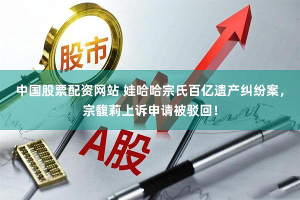 中国股票配资网站 娃哈哈宗氏百亿遗产纠纷案，宗馥莉上诉申请被驳回！