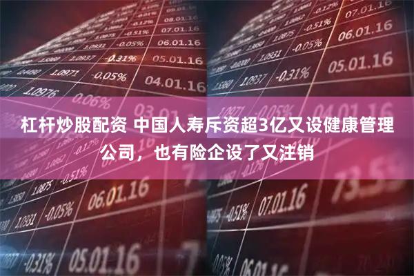 杠杆炒股配资 中国人寿斥资超3亿又设健康管理公司，也有险企设了又注销