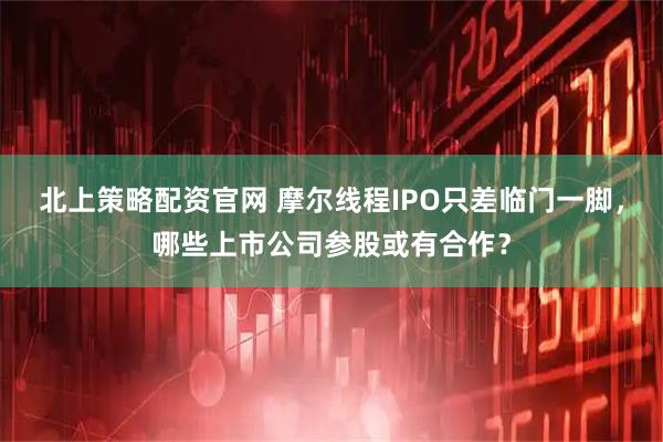 北上策略配资官网 摩尔线程IPO只差临门一脚，哪些上市公司参股或有合作？