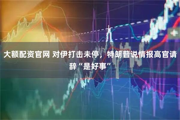 大额配资官网 对伊打击未停，特朗普说情报高官请辞“是好事”