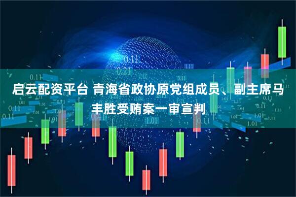 启云配资平台 青海省政协原党组成员、副主席马丰胜受贿案一审宣判