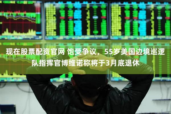 现在股票配资官网 饱受争议，55岁美国边境巡逻队指挥官博维诺称将于3月底退休