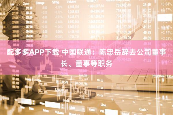 配多多APP下载 中国联通：陈忠岳辞去公司董事长、董事等职务