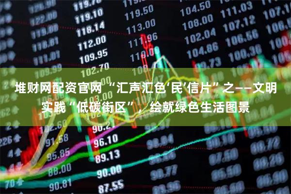 堆财网配资官网 “汇声汇色‘民’信片”之——文明实践“低碳街区”，绘就绿色生活图景