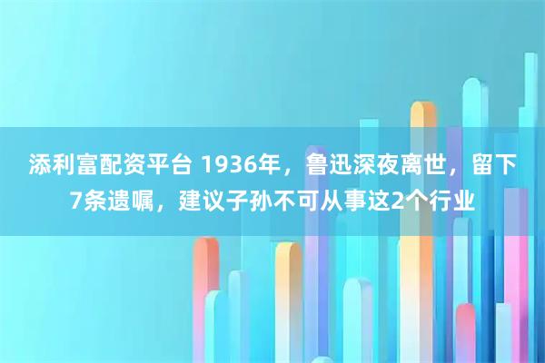 添利富配资平台 1936年，鲁迅深夜离世，留下7条遗嘱，建议子孙不可从事这2个行业
