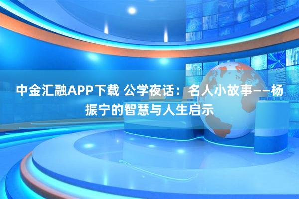 中金汇融APP下载 公学夜话：名人小故事——杨振宁的智慧与人生启示