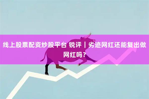 线上股票配资炒股平台 锐评｜劣迹网红还能复出做网红吗？