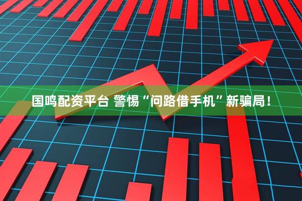 国鸣配资平台 警惕“问路借手机”新骗局！