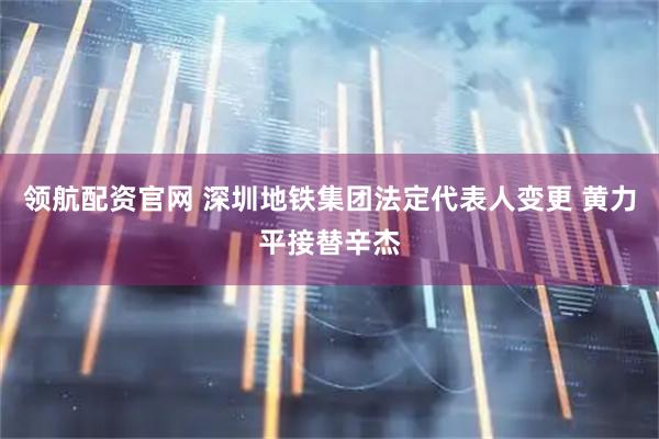 领航配资官网 深圳地铁集团法定代表人变更 黄力平接替辛杰