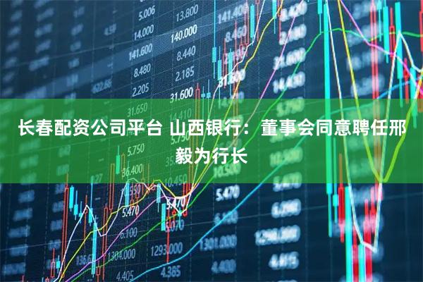 长春配资公司平台 山西银行：董事会同意聘任邢毅为行长
