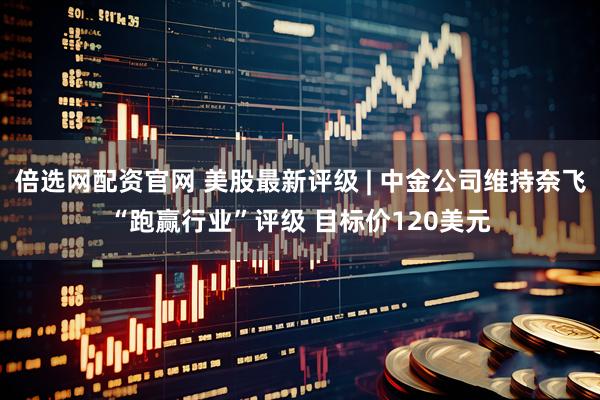 倍选网配资官网 美股最新评级 | 中金公司维持奈飞“跑赢行业”评级 目标价120美元