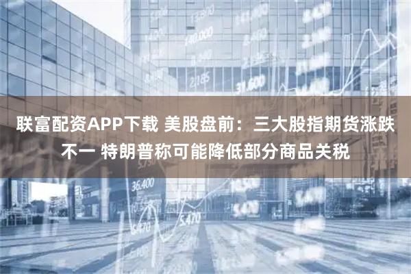 联富配资APP下载 美股盘前：三大股指期货涨跌不一 特朗普称可能降低部分商品关税