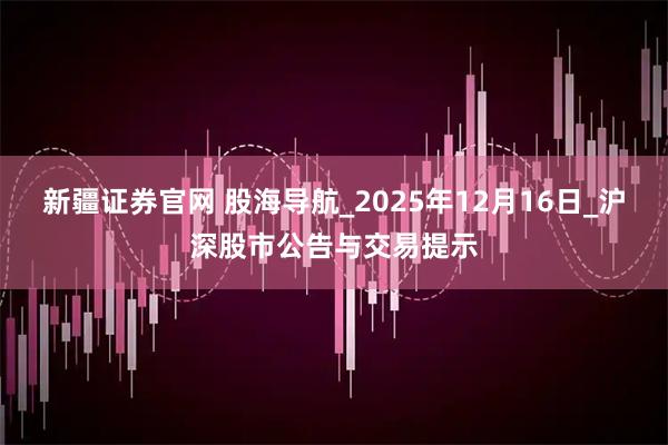 新疆证券官网 股海导航_2025年12月16日_沪深股市公告与交易提示