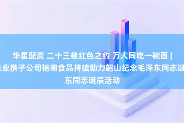 华星配资 二十三载红色之约 万人同吃一碗面 | 金健米业携子公司裕湘食品持续助力韶山纪念毛泽东同志诞辰活动