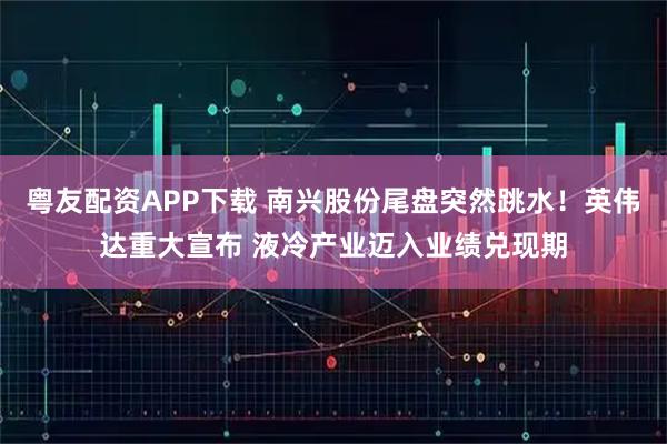 粤友配资APP下载 南兴股份尾盘突然跳水！英伟达重大宣布 液冷产业迈入业绩兑现期