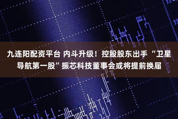 九连阳配资平台 内斗升级！控股股东出手 “卫星导航第一股”振芯科技董事会或将提前换届