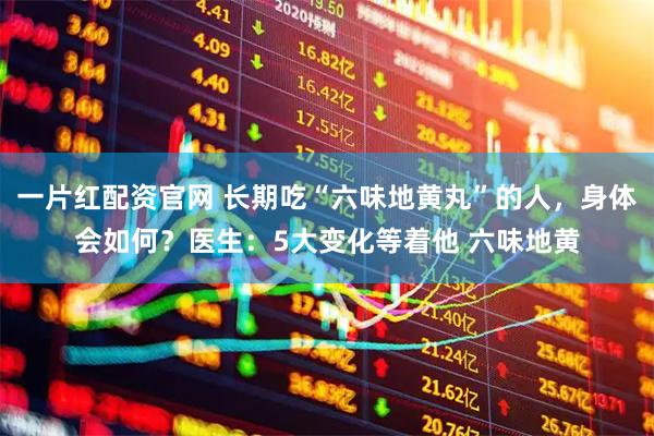 一片红配资官网 长期吃“六味地黄丸”的人，身体会如何？医生：5大变化等着他 六味地黄