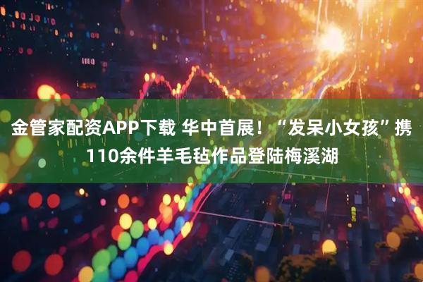 金管家配资APP下载 华中首展！“发呆小女孩”携110余件羊毛毡作品登陆梅溪湖