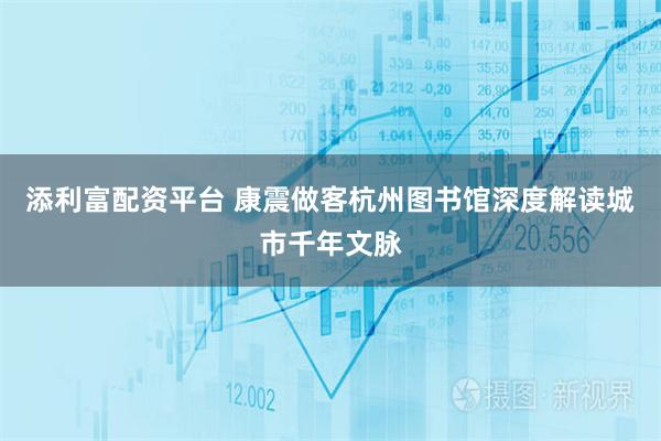 添利富配资平台 康震做客杭州图书馆深度解读城市千年文脉