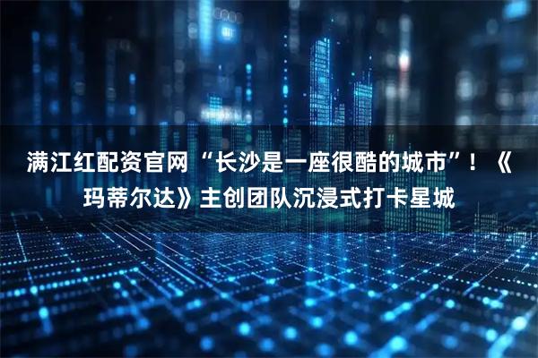 满江红配资官网 “长沙是一座很酷的城市”！《玛蒂尔达》主创团队沉浸式打卡星城