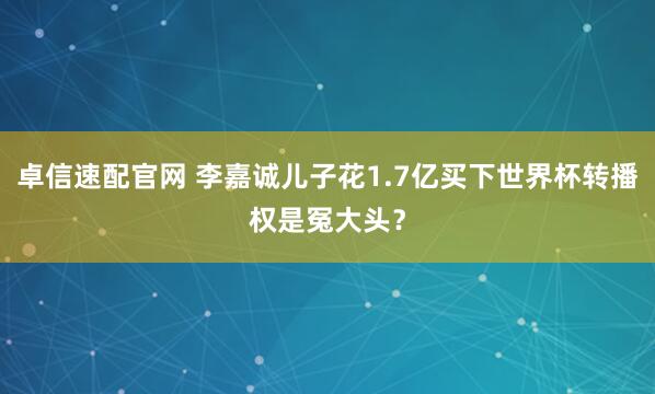 卓信速配官网 李嘉诚儿子花1.7亿买下世界杯转播权是冤大头？