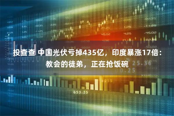 投查查 中国光伏亏掉435亿，印度暴涨17倍：教会的徒弟，正在抢饭碗