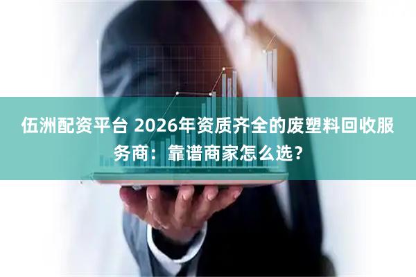 伍洲配资平台 2026年资质齐全的废塑料回收服务商：靠谱商家怎么选？