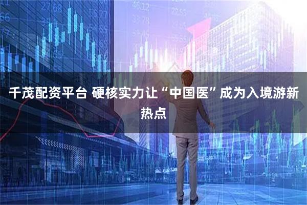 千茂配资平台 硬核实力让“中国医”成为入境游新热点
